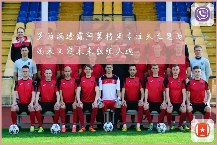 罗马诺透露阿莱格里专注米兰皇马尚未决定未来教练人选