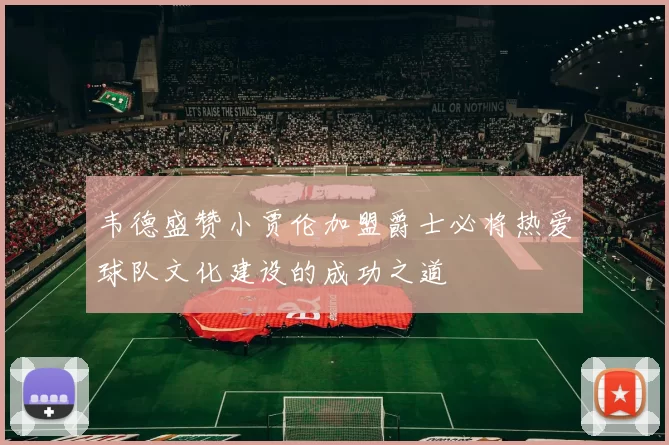韦德盛赞小贾伦加盟爵士必将热爱球队文化建设的成功之道