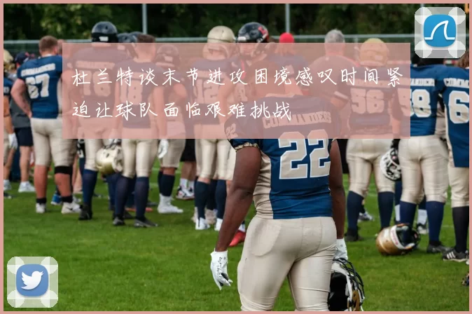 杜兰特谈末节进攻困境感叹时间紧迫让球队面临艰难挑战