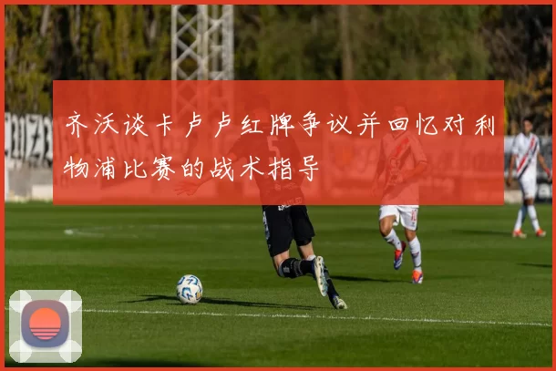 齐沃谈卡卢卢红牌争议并回忆对利物浦比赛的战术指导