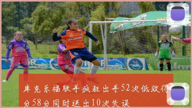 库克乐福联手疯狂出手52次低效得分58分同时送出10次失误