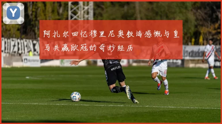 阿扎尔回忆穆里尼奥教诲感慨与皇马共赢欧冠的奇妙经历