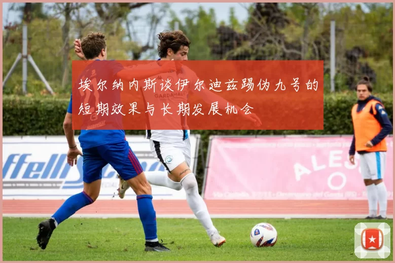 埃尔纳内斯谈伊尔迪兹踢伪九号的短期效果与长期发展机会