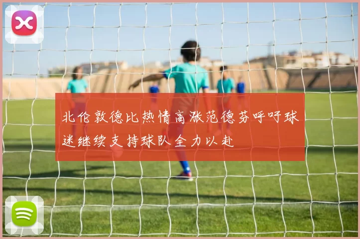 北伦敦德比热情高涨范德芬呼吁球迷继续支持球队全力以赴