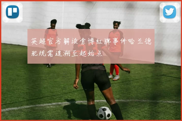 英超官方解读索博红牌事件哈兰德犯规需追溯至起始点