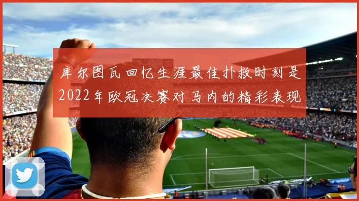 库尔图瓦回忆生涯最佳扑救时刻是2022年欧冠决赛对马内的精彩表现
