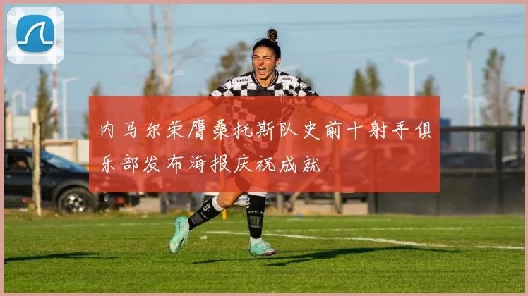 内马尔荣膺桑托斯队史前十射手俱乐部发布海报庆祝成就