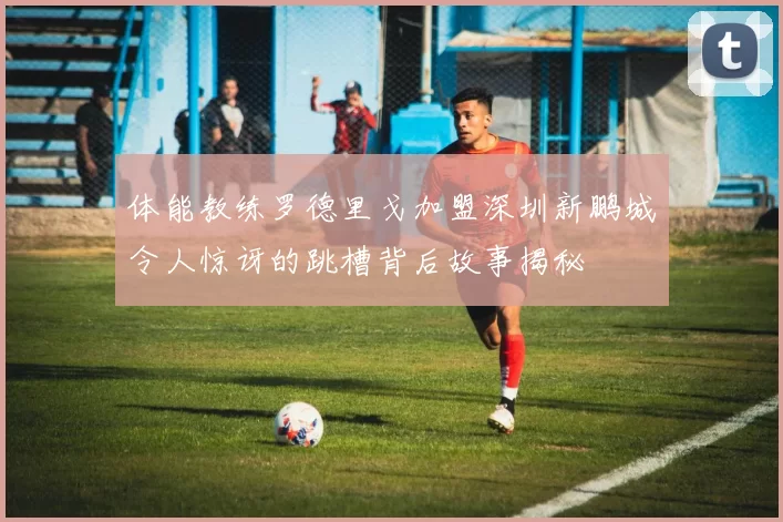 体能教练罗德里戈加盟深圳新鹏城令人惊讶的跳槽背后故事揭秘