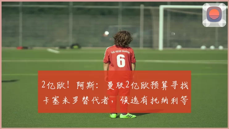 2亿欧！阿斯：曼联2亿欧预算寻找卡塞米罗替代者，候选有托纳利等