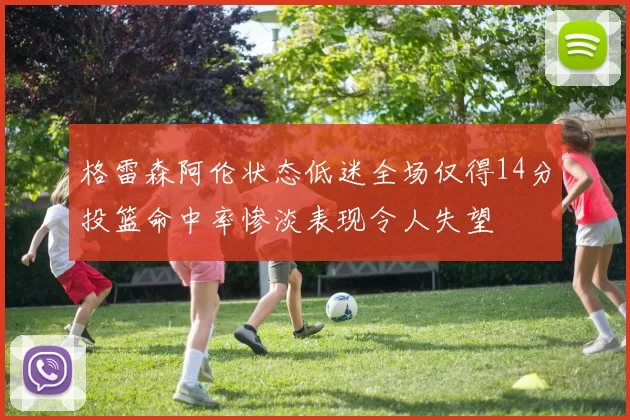 格雷森阿伦状态低迷全场仅得14分投篮命中率惨淡表现令人失望