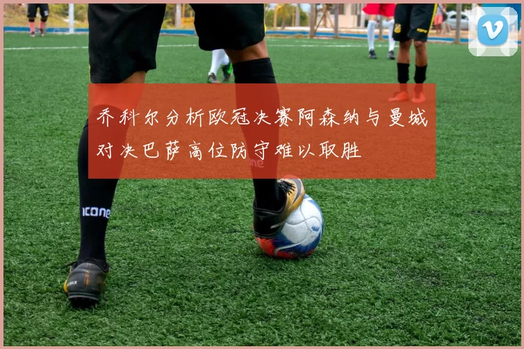 乔科尔分析欧冠决赛阿森纳与曼城对决巴萨高位防守难以取胜