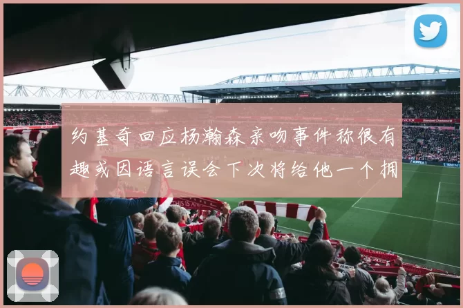 约基奇回应杨瀚森亲吻事件称很有趣或因语言误会下次将给他一个拥抱