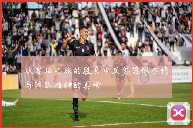 从客场之旅的胜负中反思篮球热情与团队精神的真谛