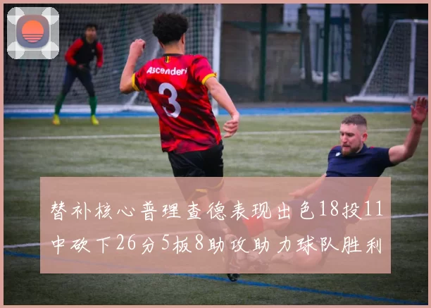 替补核心普理查德表现出色18投11中砍下26分5板8助攻助力球队胜利