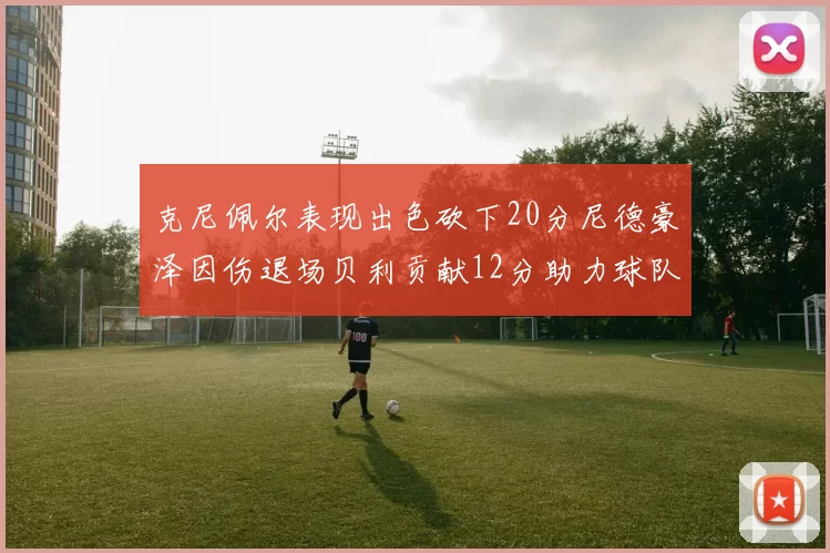 克尼佩尔表现出色砍下20分尼德豪泽因伤退场贝利贡献12分助力球队